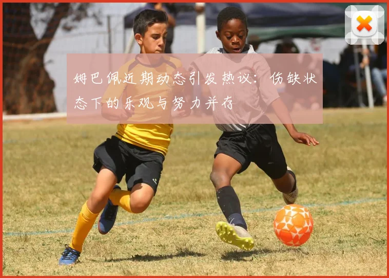 姆巴佩近期动态引发热议：伤缺状态下的乐观与努力并存